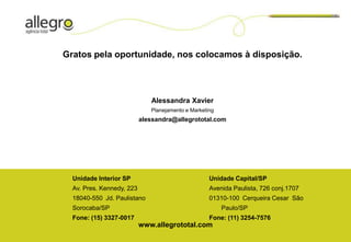 Gratos pela oportunidade, nos colocamos à disposição.




                              Alessandra Xavier
                              Planejamento e Marketing
                           alessandra@allegrototal.com




  Unidade Interior SP                               Unidade Capital/SP
  Av. Pres. Kennedy, 223                            Avenida Paulista, 726 conj.1707
  18040-550 Jd. Paulistano                          01310-100 Cerqueira Cesar São
  Sorocaba/SP                                            Paulo/SP
  Fone: (15) 3327-0017                              Fone: (11) 3254-7576
                           www.allegrototal.com
 