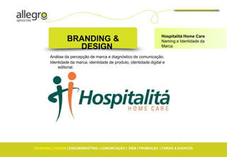 Hospitalitá Home Care
                 BRANDING &                                           Naming e Identidade da
                   DESIGN                                             Marca

        Análise da percepção de marca e diagnóstico de comunicação.
        Identidade da marca, identidade de produto, identidade digital e
            editorial.




BRANDING | DESIGN | ENDOMARKETING | COMUNICAÇÃO | WEB | PROMOÇÃO | FEIRAS & EVENTOS
 