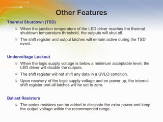 Other Features Thermal Shutdown (TSD) When the junction temperature of the LED driver reaches the thermal shutdown temperature threshold, the outputs will shut off. The shift register and output latches will remain active during the TSD event. Undervoltage Lockout When the logic supply voltage is below a minimum acceptable level, the LED driver will disable the outputs. The shift register will not shift any data in a UVLO condition. Upon recovery of the logic supply voltage and on power up, the internal shift register and all latches will be set to zero. Ballast Resistors The series resistors can be added to dissipate the extra power and keep the output voltage within the recommended range. 