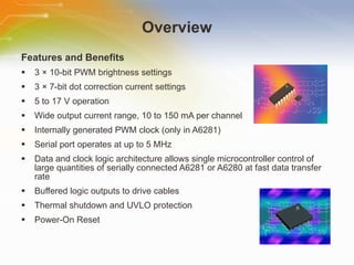 Overview Features and Benefits 3 × 10-bit PWM brightness settings 3 × 7-bit dot correction current settings 5 to 17 V operation Wide output current range, 10 to 150 mA per channel Internally generated PWM clock (only in A6281) Serial port operates at up to 5 MHz Data and clock logic architecture allows single microcontroller control of large quantities of serially connected A6281 or A6280 at fast data transfer rate Buffered logic outputs to drive cables Thermal shutdown and UVLO protection Power-On Reset 