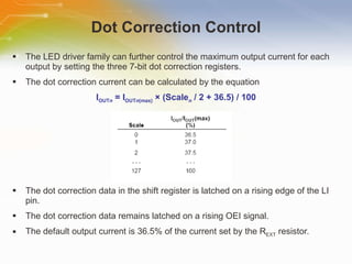 Dot Correction Control The LED driver family can further control the maximum output current for each output by setting the three 7-bit dot correction registers. The dot correction current can be calculated by the equation I OUT n   = I OUT n (max)  × (Scale n   / 2 + 36.5) / 100 The dot correction data in the shift register is latched on a rising edge of the LI pin. The dot correction data remains latched on a rising OEI signal. The default output current is 36.5% of the current set by the R EXT  resistor. 