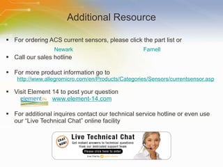 Additional Resource For ordering ACS current sensors, please click the part list or Call our sales hotline For more product information go to http://www.allegromicro.com/en/Products/Categories/Sensors/currentsensor.asp   Visit Element 14 to post your question   www.element-14.com For additional inquires contact our technical service hotline or even use our “Live Technical Chat” online facility Newark Farnell 