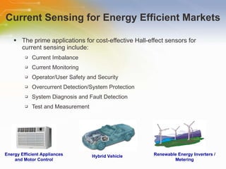 Current Sensing for Energy Efficient Markets The prime applications for cost-effective Hall-effect sensors for current sensing include: Current Imbalance Current Monitoring Operator/User Safety and Security Overcurrent Detection/System Protection System Diagnosis and Fault Detection Test and Measurement Energy Efficient Appliances and Motor Control Hybrid Vehicle Renewable Energy Inverters / Metering 