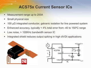 ACS75x Current Sensor ICs Measurement range up to 200A Small physical size 100  µ Ω  integrated conductor, galvanic isolation for line powered system Enhanced accuracy, typically < 4% total error from -40 to 150ºC range Low noise, > 100KHz bandwidth sensor IC Integrated shield reduces output spiking in high dV/Dt applications 