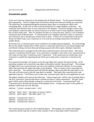 03/17/08 12:33:21 PM                AllegroCache with Web Servers                                         9

Connection pools

So far we've had one connection to the database that all threads shared. For the password database
that's appropriate. But let's imagine that each thread is doing more than just looking up a password.
The thread may be navigating through the persistent object space or creating new objects and
committing them. In that case we don't want the bottleneck of a single database connection. We
would like each thread to have its own connection to the database. In practice though we know that
each database connection takes up system resources so we don't want to create database connections
that we don't really need. Thus we introduce the idea of a connection pool, which is a set of database
connections that all threads share. If a thread needs to do a database operation it takes a connection
out of the pool, uses it and then puts it back when its done. If there are no connections in the pool a
thread can either create a new connection or it can wait for an existing connection to be freed by
another thread.
We'll show how a connection pool can be created for our simple password database. We acknowledge
that for this simple example there is little need for a connection pool however you should imagine that
each thread is doing a lot more than just looking up passwords when it gets a database connection.
The connection pool is managed by the with-client-connection macro we'll show below. This macro
retrieves a connection from the pool. If no connection is available it will create a new connection but it
will create no more than *connection-count* connections. If all connections are created and a new
connection is needed the requesting thread will be put to sleep until a connection is returned to the
pool.
In our password example we'll need to access the map object that contains the password data. In the
preceding examples we've stored the map object in the global variable *password-map*. This strategy
will not work in our connection pool case since each database connection will have it's own unique
object that represents the single map object in the database. Thus we need to store a map object for
each connection. Our connection pool will hold the database object and either the map object or nil.
The code will look up and cache the map object as needed. That makes this connection pool code
application specific. You'll likely want to tune your connection pool code for your application as well.
The global variables we'll need are the following. *client-connections* will be a list of poolobj objects.
The lock *pool-lock* must be held before a thread can look at *client-connections*. The gate *pool-
gate* will be used to block threads waiting for a connection to be freed. *connection-host* and
*connection-port* describe the location of the database server. *connection-count* is the number of
database connections yet to be allocated.
(defvar *client-connections* nil)

(defvar *pool-lock* (mp:make-process-lock))
(defvar *pool-gate* (mp:make-gate t))

(defvar *connection-host*)
(defvar *connection-port*)
(defvar *connection-count*)



The connection pool consists of a list of poolobj objects. The database slot contains the database
connection and the map slot is used to cache a pointer to the ac-map object named “password”.
 