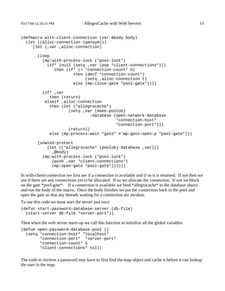 03/17/08 12:33:21 PM                 AllegroCache with Web Servers                                        11


(defmacro with-client-connection (var &body body)
  (let ((alloc-connection (gensym)))
    `(let (,var ,alloc-connection)

          (loop
            (mp:with-process-lock (*pool-lock*)
              (if* (null (setq ,var (pop *client-connections*)))
                 then (if* (> *connection-count* 0)
                         then (decf *connection-count*)
                              (setq ,alloc-connection t)
                         else (mp:close-gate *pool-gate*))))

            (if* ,var
               then (return)
             elseif ,alloc-connection
               then (let (*allegrocache*)
                       (setq ,var (make-poolobj
                                :database (open-network-database
                                           *connection-host*
                                           *connection-port*)))
                       (return))
               else (mp:process-wait "gate" #'mp:gate-open-p *pool-gate*)))

          (unwind-protect
              (let ((*allegrocache* (poolobj-database ,var)))
                ,@body)
            (mp:with-process-lock (*pool-lock*)
                (push ,var *client-connections*)
                (mp:open-gate *pool-gate*))))))

In with-client-connection we first see if a connection is available and if so it is returned. If not then we
see if there are any connections yet to be allocated. If so we allocate the connection. If not we block
on the gate *pool-gate*. If a connection is available we bind *allegrocache* to the database object
and run the body of the macro. Once the body finishes we put the connection back in the pool and
open the gate so that any threads waiting for a connection are awoken.
To use this code we must start the server just once
(defun start-password-database-server (db-file)
  (start-server db-file *server-port*))

Then when the web server starts up we call this function to initialize all the global variables
(defun open-password-database-pool ()
  (setq *connection-host* "localhost"
        *connection-port* *server-port*
        *connection-count* 5
        *client-connections* nil))


The code to retrieve a password may have to first find the map object and cache it before it can lookup
the user in the map.
 
