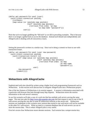 03/17/08 12:33:21 PM                AllegroCache with Web Servers                                      12


(defun get-password-for-pool (user)
  (with-client-connection poolobj
    (rollback)
    (map-value (or (poolobj-map poolobj)
                   (setf (poolobj-map poolobj)
                     (retrieve-from-index 'ac-map
                              'ac-map-name "password")))
               user)))


Note that we're no longer grabbing the *db-lock* as we did in preceding examples. That is because
there is no longer a global lock to access the database. Instead each thread runs independently and
AllegroCache is dealing with all concurrency issues.



Setting the password is written in a similar way. Since we're doing a commit we have to use with-
transaction-restart.
(defun set-password-for-pool (user new-password)
  (with-client-connection poolobj
    (with-transaction-restart nil
        (setf (map-value (or (poolobj-map poolobj)
                             (setf (poolobj-map poolobj)
                               (retrieve-from-index 'ac-map
                                                    'ac-map-name
                                                    "password")))
                         user)
          new-password)
        (commit))))



Webactions with AllegroCache

Sophisticated web sites should be written using a higher level web programming framework such as
Webactions. In this section we'll discuss how to integrate AllegroCache into a Webactions project.
One of the key features of Webactions is its session support. A session is information associated with
a particular web browser that lasts through many http requests. Webactions stores the session
information in the web server's memory.
In our first scenario we'll take a case of a web site that has multiple web servers serving the same
pages. The user just asks for http://www.this-popular-site.com and that request is sent to one of the N
web servers serving this site due to some IP redirection software at the server end. Webactions
sessions are inadequate in this scenario since session data stored in one web server will not be available
to the other N-1 web servers. What we need is a common database that all web servers can use to
store the session data. This is where AllegroCache is very useful.
First let's review how Webactions stores denotes sessions. Each session has a unique session key
 