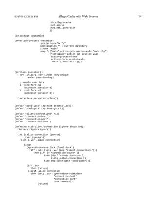 03/17/08 12:33:21 PM               AllegroCache with Web Servers        14

                           :db.allegrocache
                           :net.aserve
                           :net.html.generator
                           ))

(in-package :wasample)

(webaction-project "wasample"
                   :project-prefix "/"
                   :destination "" ; current directory
                   :index "main"
                   :map '(("main" action-get-session-vals "main.clp")
                          ("setvalues" action-get-session-vals
                           action-process-form
                           action-store-session-vals
                           "main" (:redirect t))))



(defclass psession ()
  ((key :initarg :key :index :any-unique
        :reader psession-key)

   ;; sample user data
   (a :initform nil
       :accessor psession-a)
   (b :initform nil
       :accessor psession-b))

  (:metaclass persistent-class))


(defvar *pool-lock* (mp:make-process-lock))
(defvar *pool-gate* (mp:make-gate t))

(defvar   *client-connections* nil)
(defvar   *connection-host*)
(defvar   *connection-port*)
(defvar   *connection-count*)

(defmacro with-client-connection (ignore &body body)
  (declare (ignore ignore))

  (let ((alloc-connection (gensym))
        (var (gensym)))
    `(let (,var ,alloc-connection)

        (loop
          (mp:with-process-lock (*pool-lock*)
            (if* (null (setq ,var (pop *client-connections*)))
               then (if* (> *connection-count* 0)
                       then (decf *connection-count*)
                            (setq ,alloc-connection t)
                       else (mp:close-gate *pool-gate*))))

           (if* ,var
              then (return)
            elseif ,alloc-connection
              then (setq ,var (open-network-database
                               *connection-host*
                               *connection-port*
                               :use :memory))
                   (return)
 