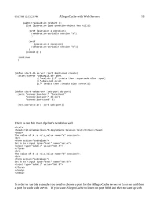 03/17/08 12:33:22 PM                AllegroCache with Web Servers                                    16

       (with-transaction-restart ()
         (let ((psession (get-psession-object key nil)))

           (setf (psession-a psession)
             (websession-variable session "a")
             )

           (setf
               (psession-b psession)
             (websession-variable session "b"))
           )
         (commit))))

  :continue
  )




(defun start-db-server (port &optional create)
  (start-server "wasample.db" port
                :if-exists (if* create then :supersede else :open)
                :if-does-not-exist
                (if* create then :create else :error)))


(defun start-webserver (web-port db-port)
  (setq *connection-host* "localhost"
        *connection-port* db-port
        *connection-count* 5)

  (net.aserve:start :port web-port))




There is one file main.clp that's needed as well
<html>
<head><title>Webactions/AllegroCache Session test</title></head>
<body>
The value of A is <clp_value name="a" session/>.
<br>
<form action="setvalues">
Set A to <input type="text" name="set-a">
<input type="submit" value="Set A">
</form>
<hr>
The value of B is <clp_value name="b" session/>.
<br>
<form action="setvalues">
Set B to <input type="text" name="set-b">
<input type="submit" value="Set B">
</form>
</body>
</html>




In order to run this example you need to choose a port for the AllegroCache server to listen on and then
a port for each web server. If you want AllegroCache to listen on port 8888 and then to start up web
 