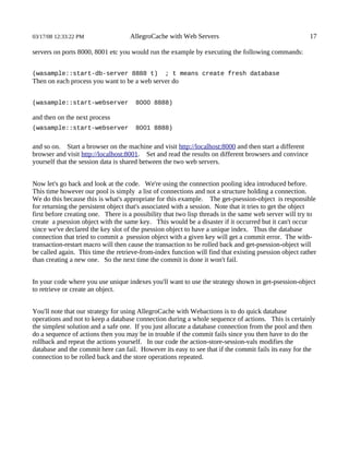 03/17/08 12:33:22 PM                AllegroCache with Web Servers                                      17

servers on ports 8000, 8001 etc you would run the example by executing the following commands:


(wasample::start-db-server 8888 t)               ; t means create fresh database
Then on each process you want to be a web server do


(wasample::start-webserver            8000 8888)

and then on the next process
(wasample::start-webserver            8001 8888)


and so on. Start a browser on the machine and visit http://localhost:8000 and then start a different
browser and visit http://localhost:8001. Set and read the results on different browsers and convince
yourself that the session data is shared between the two web servers.


Now let's go back and look at the code. We're using the connection pooling idea introduced before.
This time however our pool is simply a list of connections and not a structure holding a connection.
We do this because this is what's appropriate for this example. The get-psession-object is responsible
for returning the persistent object that's associated with a session. Note that it tries to get the object
first before creating one. There is a possibility that two lisp threads in the same web server will try to
create a psession object with the same key. This would be a disaster if it occurred but it can't occur
since we've declared the key slot of the psession object to have a unique index. Thus the database
connection that tried to commit a psession object with a given key will get a commit error. The with-
transaction-restart macro will then cause the transaction to be rolled back and get-psession-object will
be called again. This time the retrieve-from-index function will find that existing psession object rather
than creating a new one. So the next time the commit is done it won't fail.


In your code where you use unique indexes you'll want to use the strategy shown in get-psession-object
to retrieve or create an object.


You'll note that our strategy for using AllegroCache with Webactions is to do quick database
operations and not to keep a database connection during a whole sequence of actions. This is certainly
the simplest solution and a safe one. If you just allocate a database connection from the pool and then
do a sequence of actions then you may be in trouble if the commit fails since you then have to do the
rollback and repeat the actions yourself. In our code the action-store-session-vals modifies the
database and the commit here can fail. However its easy to see that if the commit fails its easy for the
connection to be rolled back and the store operations repeated.
 
