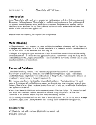 03/17/08 12:33:21 PM               AllegroCache with Web Servers                                       1


Introduction
Using AllegroCache with a web server poses certain challenges that we'll describe in this document.
The primary challenge is using AllegroCache in a multi-threaded environment. In a multi-threaded
environment you need to worry about serializing operations on the database and handling conflicts
should they arise. While we discuss these problems in the context of a web server what is said also
applies to other multi-threaded applications.


The web server we'll be using for sample code is AllegroServe.



Multi-threading
In Allegro Common Lisp a program can create multiple threads of execution using such lisp functions
as mp:process-run-function. In ACL threads are referred to as processes for historic reasons but we'll
use the term thread since it better describes what they are.
In AllegroCache a program opens a connection to a database and that connection can only be used by
one thread at a time. In a multi-threaded application such as a web server it's likely that many threads
will need to access the AllegroCache database. This document will show some common ways to share
a database connection or connections.



Password Database
Consider the following scenario. Your web site has pages that only authorized clients can view.
You'll require users to supply a name and password to access the protected pages. Therefore you
would like to keep a simple name/password database in AllegroCache. Furthermore this database can
be updated by users wishing to change their passwords.
This example only shows a fraction of the power of AllegroCache. That is intentional. We aren't
trying to demonstrate AllegroCache as much as we are demonstrating how to construct an application
that uses AllegroCache. Once you know how the framework is built you can add in the details of your
own application as needed.
What follows is one of the simplest solutions to this password database design. For more serious web
sites where authorization is required we would recommend using AllegroServe's WebActions
framework as this provides a better way to do authorization using sessions.
For our simple password database we don't need to define any classes. We can use the built-in ac-map
class from AllegroCache. An object of this class will map a user name to that user's password.



Database code
We'll begin the code with a package definition for our sample code
(require :aserve)
 