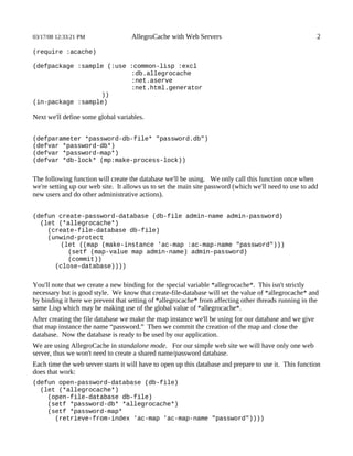 03/17/08 12:33:21 PM                AllegroCache with Web Servers                                       2

(require :acache)

(defpackage :sample (:use :common-lisp :excl
                          :db.allegrocache
                          :net.aserve
                          :net.html.generator
                  ))
(in-package :sample)

Next we'll define some global variables.


(defparameter *password-db-file* "password.db")
(defvar *password-db*)
(defvar *password-map*)
(defvar *db-lock* (mp:make-process-lock))


The following function will create the database we'll be using. We only call this function once when
we're setting up our web site. It allows us to set the main site password (which we'll need to use to add
new users and do other administrative actions).


(defun create-password-database (db-file admin-name admin-password)
  (let (*allegrocache*)
    (create-file-database db-file)
    (unwind-protect
       (let ((map (make-instance 'ac-map :ac-map-name "password")))
         (setf (map-value map admin-name) admin-password)
         (commit))
      (close-database))))


You'll note that we create a new binding for the special variable *allegrocache*. This isn't strictly
necessary but is good style. We know that create-file-database will set the value of *allegrocache* and
by binding it here we prevent that setting of *allegrocache* from affecting other threads running in the
same Lisp which may be making use of the global value of *allegrocache*.
After creating the file database we make the map instance we'll be using for our database and we give
that map instance the name “password.” Then we commit the creation of the map and close the
database. Now the database is ready to be used by our application.
We are using AllegroCache in standalone mode. For our simple web site we will have only one web
server, thus we won't need to create a shared name/password database.
Each time the web server starts it will have to open up this database and prepare to use it. This function
does that work:
(defun open-password-database (db-file)
  (let (*allegrocache*)
    (open-file-database db-file)
    (setf *password-db* *allegrocache*)
    (setf *password-map*
      (retrieve-from-index 'ac-map 'ac-map-name "password"))))
 