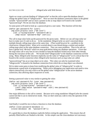 03/17/08 12:33:21 PM                 AllegroCache with Web Servers                                         3


Again we create a private binding of *allegrocache* so that the call to open-file-database doesn't
change the global value of *allegrocache*. Next we store the database connection object in the global
variable *password-db* and we store a pointer to the ac-map object we'll need in the variable
*password-map*. We do not close the database.
At some point we'll need to look up a password given a user name. This function will do that:
(defun get-password-for (user)
  (mp:with-process-lock (*db-lock*)
    (let ((*allegrocache* *password-db*))
      (map-value *password-map* user))))

The call to map-value looks up the password for the given name. Before we can call map-value we
have to make sure it's safe to do so. In the standalone AllegroCache we aren't concerned about
multiple threads calling map-value at the same time. (That would however be a problem in the
client/server AllegroCache). What we're worried about is one thread doing a commit and another
calling map-value on the same database connection. That can cause problems. Thus to be safe we
have a global lock *db-lock* which we must grab before doing any database operations. Given that
the map-value call is very fast it's not a burden to keep the database locked away from other threads
during the execution of this call. We locally bind *allegrocache* to the database connection we'll be
using. Many AllegroCache functions implicitly use the value of *allegrocache* so it's critical that it be
bound to the current connection when AllegroCache functions such as map-value are called.
*password-map* has an ac-map object as its value. This value can only be examined when
*allegrocache* is bound to the database connection from which the ac-map object was obtained.
We've taken some pains to keep from modifying the global value of *allegrocache* in order to
demonstrate a good style of programming. When you're debugging your application and need to view
objects interactively you may wish to set the global value *allegrocache* to the active database
connection, thus allowing object inspectors to work.


Setting a password value is very similar to getting the value:
(defun set-password-for (user new-password)
  (mp:with-process-lock (*db-lock*)
    (let ((*allegrocache* *password-db*))
      (setf (map-value *password-map* user) new-password)
      (commit))))

One major difference is the call to commit. Because we're using standalone AllegroCache the commit
cannot fail like it can in client/server mode. Thus we don't need any code to retry the operation if the
commit fails.


And finally it would be nice to have a function to close the database.
(defun close-password-database ()
  (close-database :db *password-db*))

It's a good idea to close the database explicitly before exiting the application. This ensures that all
partially filled buffers are flushed to the disk. In this simple case the close-database isn't necessary
 