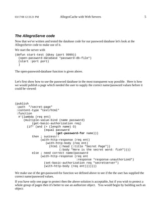03/17/08 12:33:21 PM               AllegroCache with Web Servers                                        5




The AllegroServe code
Now that we've written and tested the database code for our password database let's look at the
AllegroServe code to make use of it.
We start the server with
(defun start-test (&key (port 9999))
  (open-password-database *password-db-file*)
  (start :port port)
  )

The open-password-database function is given above.


Let's first show how to use the password database in the most transparent way possible. Here is how
we would publish a page which needed the user to supply the correct name/password values before it
could be viewed:



(publish
 :path "/secret-page"
 :content-type "text/html"
 :function
  #'(lambda (req ent)
     (multiple-value-bind (name password)
          (get-basic-authorization req)
       (if* (and (> (length name) 0)
                 (equal password
                        (get-password-for name)))
          then ; success!!
               (with-http-response (req ent)
                  (with-http-body (req ent)
                    (html (:head (:title "Secret Page"))
                          (:body "Here is the secret word: fish"))))
          else ; need correct name/password
               (with-http-response (req ent
                                    :response *response-unauthorized*)
                 (set-basic-authorization req "secretserver")
                 (with-http-body (req ent)))))))

We make use of the get-password-for function we defined above to see if the the user has supplied the
correct name/password values.
If you have only one page to protect then the above solution is acceptable, but if you wish to protect a
whole group of pages then it's better to use an authorizer object. You would begin by building such an
object:
 