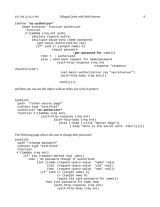 03/17/08 12:33:21 PM                AllegroCache with Web Servers          6

(defvar *ac-authorizer*
    (make-instance 'function-authorizer
      :function
      #'(lambda (req ent auth)
          (declare (ignore auth))
          (multiple-value-bind (name password)
             (get-basic-authorization req)
            (if* (and (> (length name) 0)
                       (equal password
                                   (get-password-for name)))
                then t ; authorized
                else ; send back request for name/password
                          (with-http-response (req ent
                                               :response *response-
unauthorized*)
                            (set-basic-authorization req "secretserver")
                            (with-http-body (req ent)))

                                   :done)))))

and then you can use this object with an entity you wish to protect:


(publish
 :path "/other-secret-page"
 :content-type "text/html"
 :authorizer *ac-authorizer*
 :function #'(lambda (req ent)
               (with-http-response (req ent)
                       (with-http-body (req ent)
                          (html (:head (:title "Secret Page"))
                                (:body "Here is the secret word: cake"))))))


The following page allows the user to change their password:
(publish
 :path "/change-password"
 :content-type "text/html"
 :function
 #'(lambda (req ent)
     (if* (eq (request-method req) :post)
        then ; do password change if authorized
             (let ((name (request-query-value "name" req))
                   (old (request-query-value "old" req))
                   (new (request-query-value "new" req)))
               (if* (and (> (length name) 0)
                         (> (length new) 0)
                         (equal old (get-password-for name)))
                  then (set-password-for name new)
                       (with-http-response (req ent)
                         (with-http-body (req ent)
 