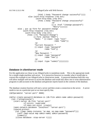 03/17/08 12:33:21 PM                AllegroCache with Web Servers                                           7

                              (html (:body "Password change successful"))))
                     else (with-http-response (req ent)
                            (with-http-body (req ent)
                              (html (:body "Password change unsuccessful"
                                           :br
                                           ((:a :href "/change-password")
                                            "Retry")))))))
           else ; put up form for password change
                (with-http-response (req ent)
                  (with-http-body (req ent)
                    (html (:h1 "Password Change")
                          ((:form :method "POST")
                           "Name: " ((:input :type "text"
                                             :name "name"))
                           :br
                           "Current Password: "
                           ((:input :type "password"
                                    :name "old"))
                           :br
                           "New Password: "
                           ((:input :type "password"
                                    :name "new"))
                           :br
                           ((:input :type "submit")))))))))



Database in client/server mode
For this application we chose to use AllegroCache in standalone mode. This is the appropriate mode
for a simple single-machine web server. It is instructive however to consider what it would take to
convert this example to use AllegroCache in client/server mode. A password database built this way
will allow multiple web servers to access the database and would also allow one to write administrative
programs to add accounts to the database and generate reports based on the contents of the database.


The database creation function will start a server and then create a connection to the server.   A server
needs to run on a particular port so we must specify that.
(defparameter *server-port* 8888)

(defun create-password-database-cs (db-file admin-name admin-password)
  (let (*allegrocache*)
    (start-server db-file *server-port*
             :if-exists :supersede
             :if-does-not-exist :create)
    (open-network-database "localhost" *server-port*)
    (unwind-protect
     (let ((map (make-instance 'ac-map :ac-map-name "password")))
       (setf (map-value map admin-name) admin-password)
       (commit))
      (close-database :stop-server t))))
 
