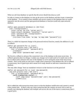 03/17/08 12:33:21 PM                AllegroCache with Web Servers                                          8


When we call close-database we specify that the server should shut down as well.
In order to connect to the database we start up the server on the database and then create a connection
to the database. If we wanted to have multiple web servers connect to this database then we would
separately start the server and the open-password-database-cs function would only open-network-
database.

(defun open-password-database-cs (db-file)
  (let (*allegrocache*)
    (start-server db-file *server-port*)
    (open-network-database "localhost" *server-port*)
    (setf *password-db* *allegrocache*)
    (setf *password-map*
      (retrieve-from-index 'ac-map 'ac-map-name "password"))))


There is a subtle but important change in the password retrieval function, namely the addition of a call
to rollback.
(defun get-password-for-cs (user)
  (mp:with-process-lock (*db-lock*)
    (let ((*allegrocache* *password-db*))
      (rollback)
      (map-value *password-map* user))))

We first do a rollback to advance this connection's view of the database to the most recent time. A
rollback operation does two things: it undoes any changes we've made (and we've made none so this
has no effect) and it advances the view of the database so we're seeing the result of the most recent
commit. Since at this point we only have a single client connection to the database this call to rollback
is unnecessary, but it's good style and it means we're ready should we add more connections to the
database.
The only other change from our standalone version is to the function to set the password
(defun set-password-for-cs (user new-password)
  (mp:with-process-lock (*db-lock*)
    (let ((*allegrocache* *password-db*))
      (with-transaction-restart ()
         (setf (map-value *password-map* user) new-password)
         (commit)))))



We've added the with-transaction-restart macro so that the database modification and commit is retried
if the commit fails. If there's only one client connection then the commit can never fail so until we
actually start sharing the database with multiple web servers the use of this macro is unnecessary (but it
is good style).
 