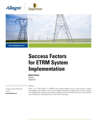www.allegrodev.com




                                     Success Factors
                                     for ETRM System
                                     Implementation
                                     Robert Parker
                                     Director
                                     Opportune


                                     Abstract:
An Allegro / Opportune White Paper   There is no “Silver Bullet” to ETRM system implementation success. Each software solution
July 2011                            has strengths and weaknesses, and success is highly dependent on tight project execution and the
                                     extensibility of the system to scale with the trading environment. Project execution areas critical to
www.allegrodev.com
                                     successful delivery and deployment are discussed in this paper.




                                     © 2011 Allegro Development. All rights reserved.
 