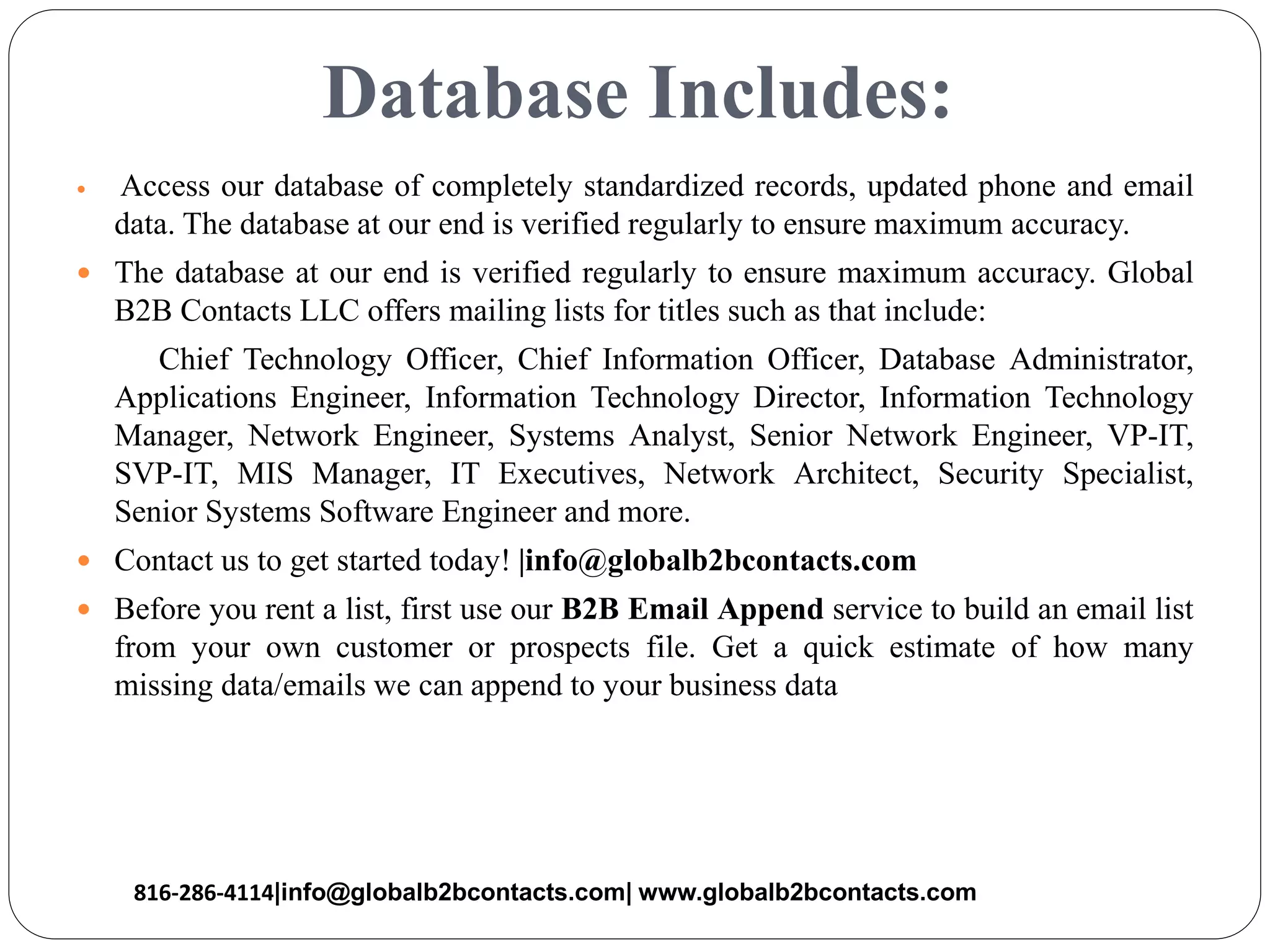 Database Includes:
 Access our database of completely standardized records, updated phone and email
data. The database at our end is verified regularly to ensure maximum accuracy.
 The database at our end is verified regularly to ensure maximum accuracy. Global
B2B Contacts LLC offers mailing lists for titles such as that include:
Chief Technology Officer, Chief Information Officer, Database Administrator,
Applications Engineer, Information Technology Director, Information Technology
Manager, Network Engineer, Systems Analyst, Senior Network Engineer, VP-IT,
SVP-IT, MIS Manager, IT Executives, Network Architect, Security Specialist,
Senior Systems Software Engineer and more.
 Contact us to get started today! |info@globalb2bcontacts.com
 Before you rent a list, first use our B2B Email Append service to build an email list
from your own customer or prospects file. Get a quick estimate of how many
missing data/emails we can append to your business data
816-286-4114|info@globalb2bcontacts.com| www.globalb2bcontacts.com
 