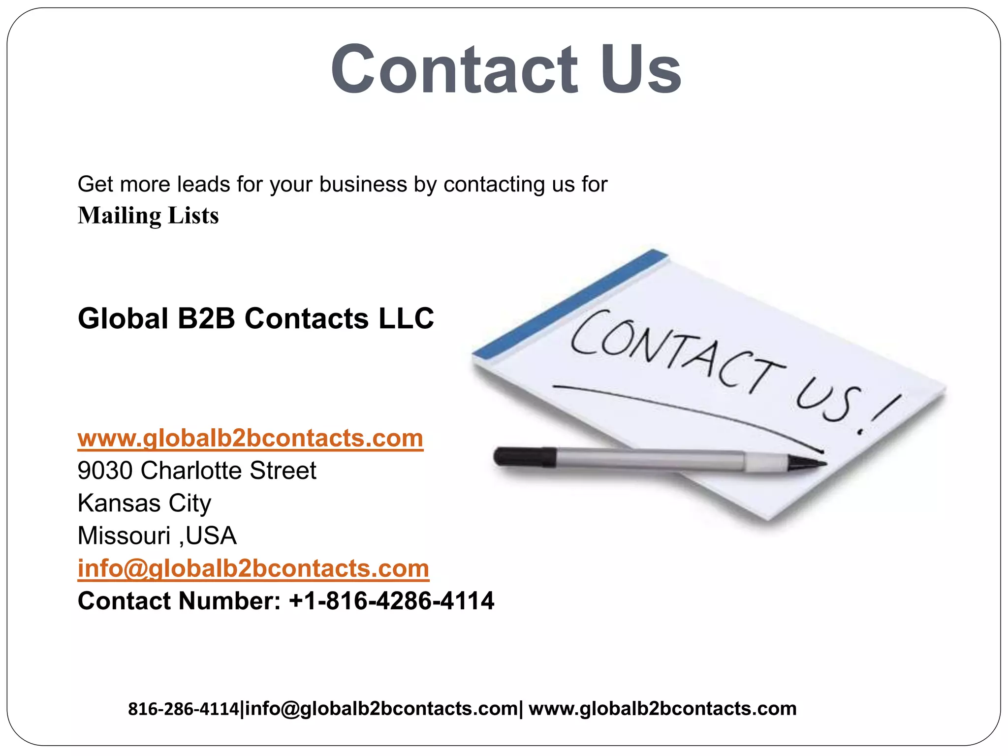 Contact Us
Get more leads for your business by contacting us for
Mailing Lists
Global B2B Contacts LLC
www.globalb2bcontacts.com
9030 Charlotte Street
Kansas City
Missouri ,USA
info@globalb2bcontacts.com
Contact Number: +1-816-4286-4114
816-286-4114|info@globalb2bcontacts.com| www.globalb2bcontacts.com
 