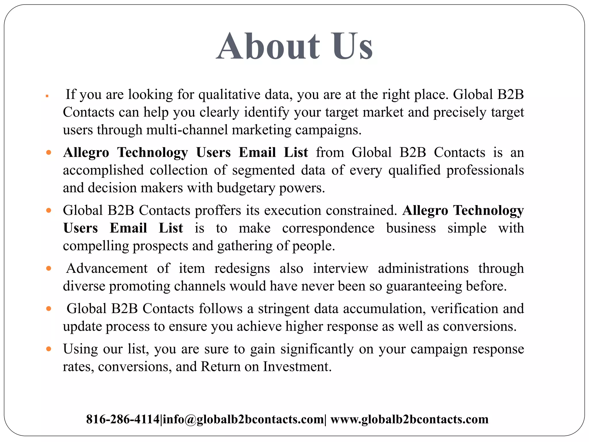 About Us
 If you are looking for qualitative data, you are at the right place. Global B2B
Contacts can help you clearly identify your target market and precisely target
users through multi-channel marketing campaigns.
 Allegro Technology Users Email List from Global B2B Contacts is an
accomplished collection of segmented data of every qualified professionals
and decision makers with budgetary powers.
 Global B2B Contacts proffers its execution constrained. Allegro Technology
Users Email List is to make correspondence business simple with
compelling prospects and gathering of people.
 Advancement of item redesigns also interview administrations through
diverse promoting channels would have never been so guaranteeing before.
 Global B2B Contacts follows a stringent data accumulation, verification and
update process to ensure you achieve higher response as well as conversions.
 Using our list, you are sure to gain significantly on your campaign response
rates, conversions, and Return on Investment.
816-286-4114|info@globalb2bcontacts.com| www.globalb2bcontacts.com
 