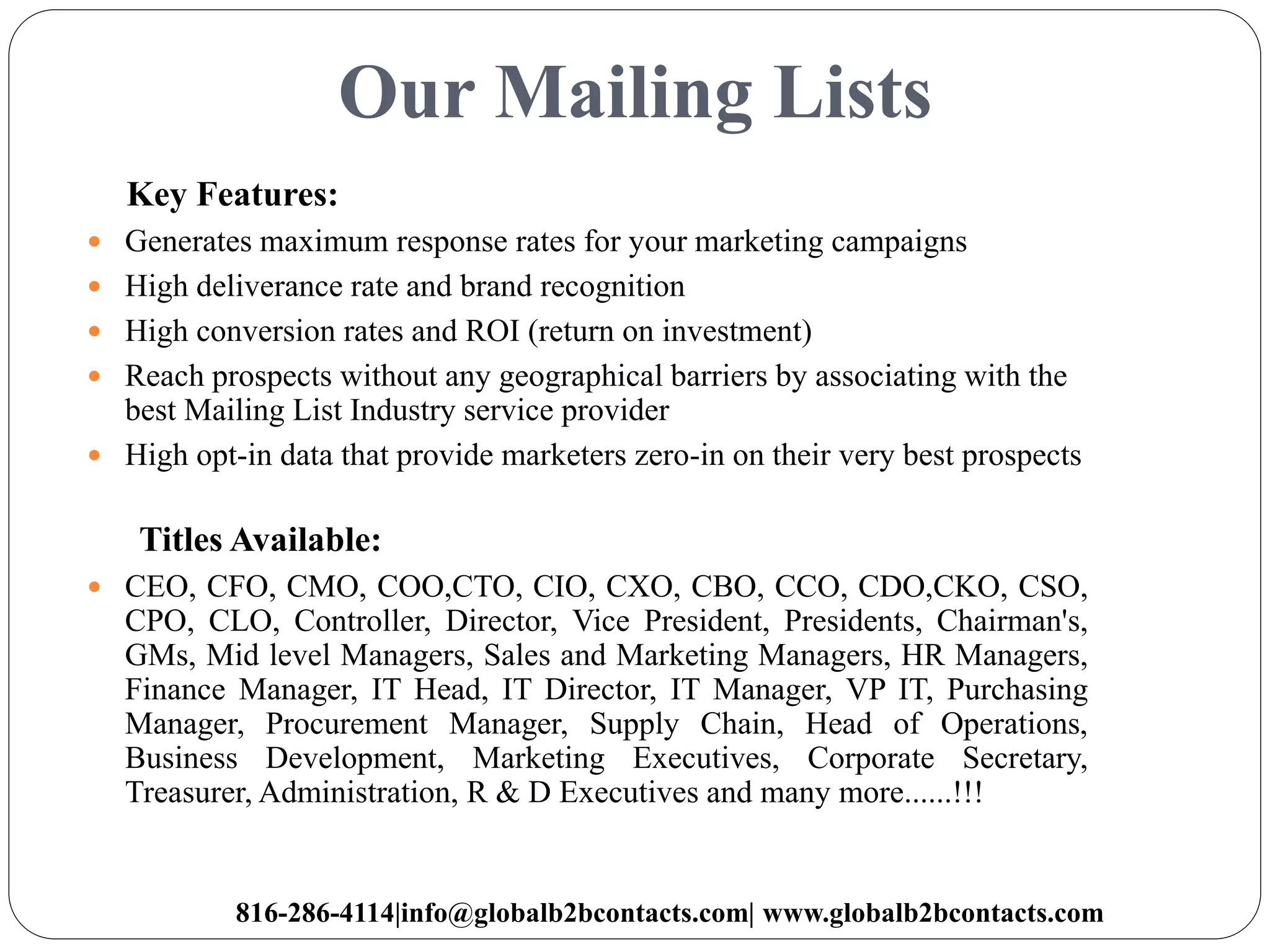 Our Mailing Lists
Key Features:
 Generates maximum response rates for your marketing campaigns
 High deliverance rate and brand recognition
 High conversion rates and ROI (return on investment)
 Reach prospects without any geographical barriers by associating with the
best Mailing List Industry service provider
 High opt-in data that provide marketers zero-in on their very best prospects
Titles Available:
 CEO, CFO, CMO, COO,CTO, CIO, CXO, CBO, CCO, CDO,CKO, CSO,
CPO, CLO, Controller, Director, Vice President, Presidents, Chairman's,
GMs, Mid level Managers, Sales and Marketing Managers, HR Managers,
Finance Manager, IT Head, IT Director, IT Manager, VP IT, Purchasing
Manager, Procurement Manager, Supply Chain, Head of Operations,
Business Development, Marketing Executives, Corporate Secretary,
Treasurer, Administration, R & D Executives and many more......!!!
816-286-4114|info@globalb2bcontacts.com| www.globalb2bcontacts.com
 