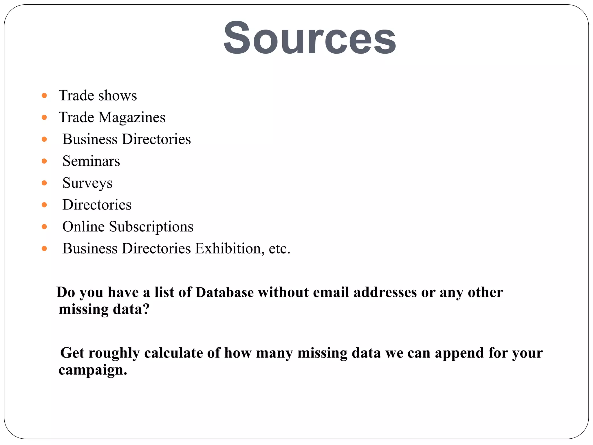 Sources
 Trade shows
 Trade Magazines
 Business Directories
 Seminars
 Surveys
 Directories
 Online Subscriptions
 Business Directories Exhibition, etc.
Do you have a list of Database without email addresses or any other
missing data?
Get roughly calculate of how many missing data we can append for your
campaign.
 