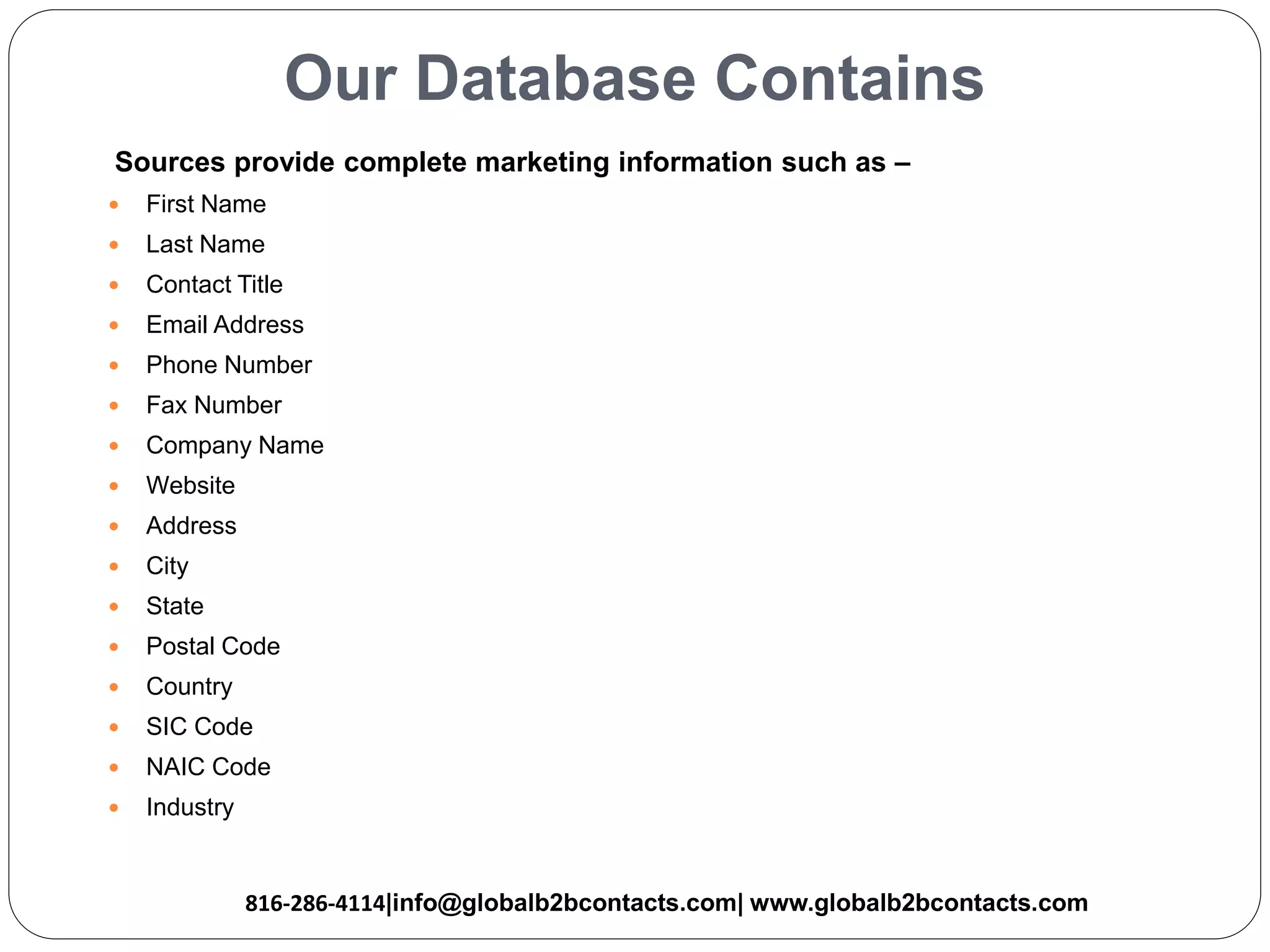 Our Database Contains
Sources provide complete marketing information such as –
 First Name
 Last Name
 Contact Title
 Email Address
 Phone Number
 Fax Number
 Company Name
 Website
 Address
 City
 State
 Postal Code
 Country
 SIC Code
 NAIC Code
 Industry
816-286-4114|info@globalb2bcontacts.com| www.globalb2bcontacts.com
 