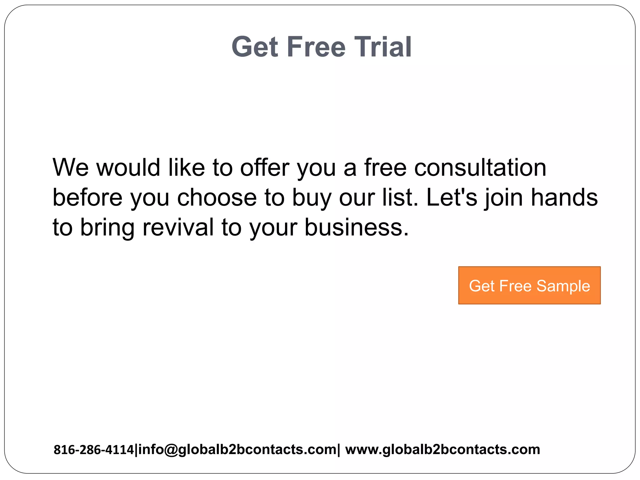 Get Free Trial
We would like to offer you a free consultation
before you choose to buy our list. Let's join hands
to bring revival to your business.
816-286-4114|info@globalb2bcontacts.com| www.globalb2bcontacts.com
Get Free Sample
 