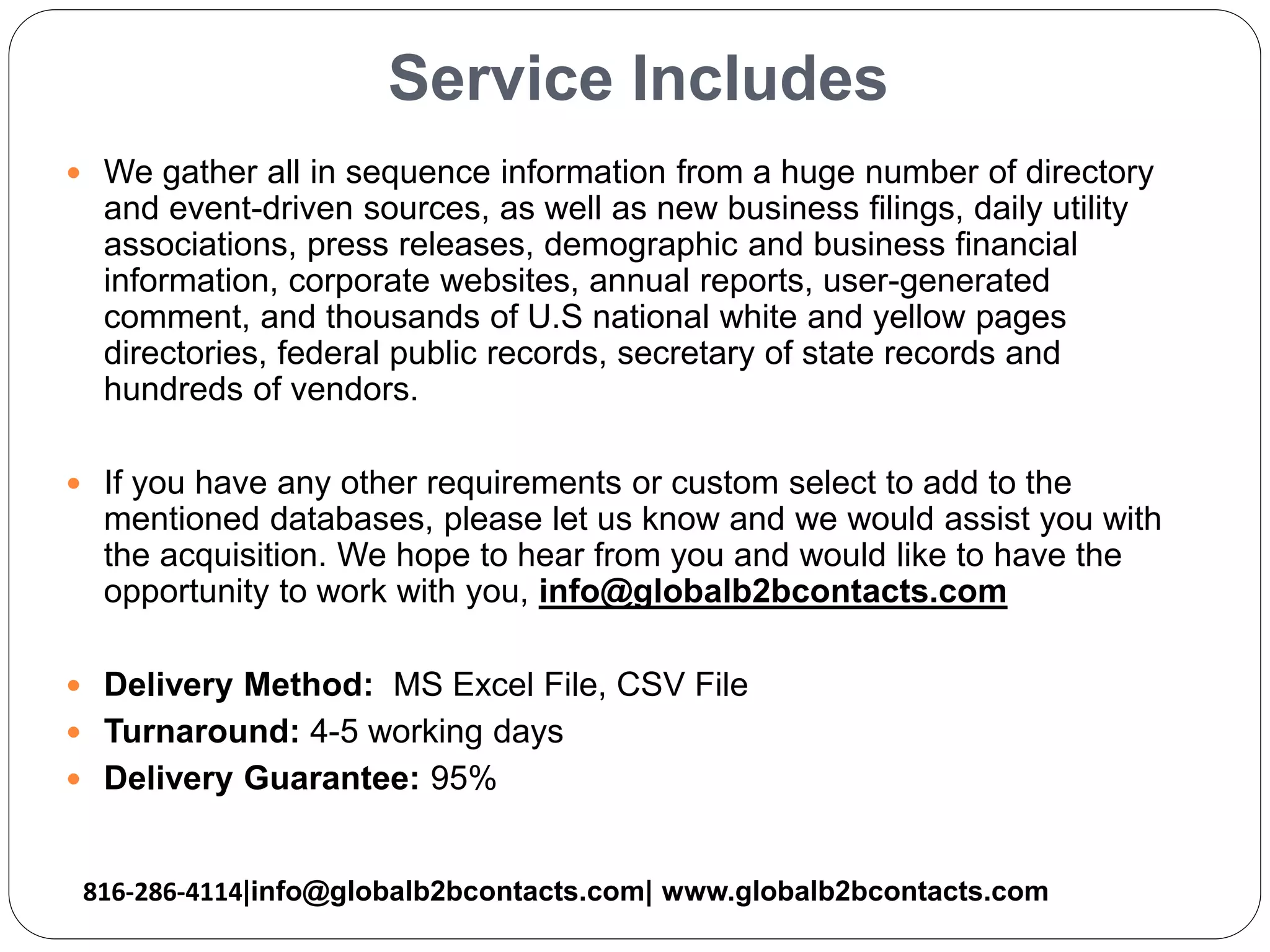 Service Includes
 We gather all in sequence information from a huge number of directory
and event-driven sources, as well as new business filings, daily utility
associations, press releases, demographic and business financial
information, corporate websites, annual reports, user-generated
comment, and thousands of U.S national white and yellow pages
directories, federal public records, secretary of state records and
hundreds of vendors.
 If you have any other requirements or custom select to add to the
mentioned databases, please let us know and we would assist you with
the acquisition. We hope to hear from you and would like to have the
opportunity to work with you, info@globalb2bcontacts.com
 Delivery Method: MS Excel File, CSV File
 Turnaround: 4-5 working days
 Delivery Guarantee: 95%
816-286-4114|info@globalb2bcontacts.com| www.globalb2bcontacts.com
 