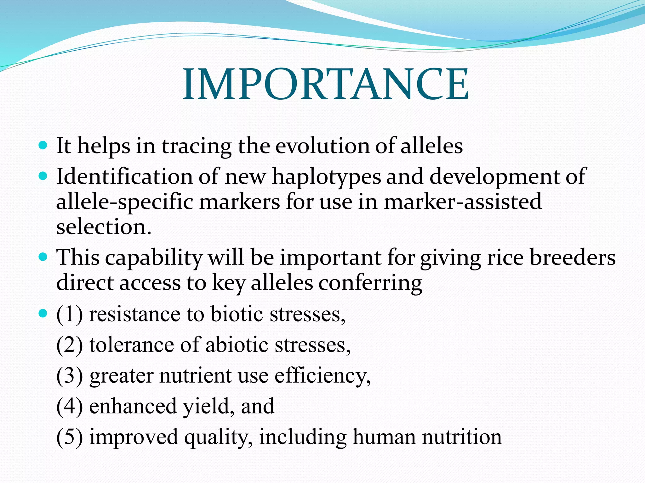 IMPORTANCE
 It helps in tracing the evolution of alleles
 Identification of new haplotypes and development of
allele-specific markers for use in marker-assisted
selection.
 This capability will be important for giving rice breeders
direct access to key alleles conferring
 (1) resistance to biotic stresses,
(2) tolerance of abiotic stresses,
(3) greater nutrient use efficiency,
(4) enhanced yield, and
(5) improved quality, including human nutrition
 