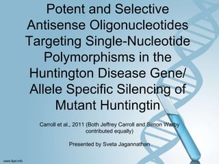 Potent and Selective
Antisense Oligonucleotides
Targeting Single-Nucleotide
Polymorphisms in the
Huntington Disease Gene/
Allele Specific Silencing of
Mutant Huntingtin
Carroll et al., 2011 (Both Jeffrey Carroll and Simon Warby
contributed equally)
Presented by Sveta Jagannathan
 