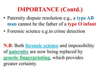 IMPORTANCE (Contd.)
• Paternity dispute resolution e.g., a type AB
man cannot be the father of a type O infant
• Forensic science e.g.in crime detection
N.B: Both forensic science and impossibility
of paternity are now being replaced by
genetic fingerprinting, which provides
greater certainty.
 