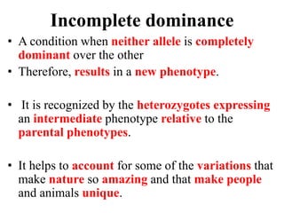Incomplete dominance
• A condition when neither allele is completely
dominant over the other
• Therefore, results in a new phenotype.
• It is recognized by the heterozygotes expressing
an intermediate phenotype relative to the
parental phenotypes.
• It helps to account for some of the variations that
make nature so amazing and that make people
and animals unique.
 