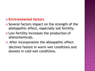  Environmental

factors
 Several factors impact on the strength of the
allelopathic effect, especially soil fertility.
 Low fertility increases the production of
allelochemicals.
 After incorporation the alleopathic effect
declines fastest in warm wet conditions and
slowest in cold wet conditions.

 
