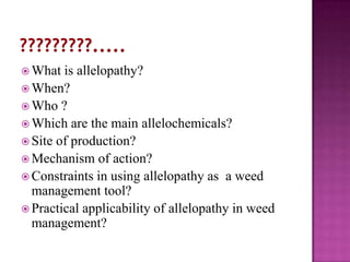  What

is allelopathy?
 When?
 Who ?
 Which are the main allelochemicals?
 Site of production?
 Mechanism of action?
 Constraints in using allelopathy as a weed
management tool?
 Practical applicability of allelopathy in weed
management?

 
