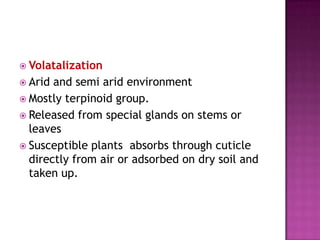  Volatalization
 Arid

and semi arid environment
 Mostly terpinoid group.
 Released from special glands on stems or
leaves
 Susceptible plants absorbs through cuticle
directly from air or adsorbed on dry soil and
taken up.

 