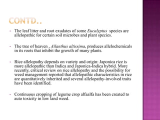 •

The leaf litter and root exudates of some Eucalyptus species are
allelopathic for certain soil microbes and plant species.

•

The tree of heaven , Ailanthus altissima, produces allelochemicals
in its roots that inhibit the growth of many plants.

•

Rice allelopathy depends on variety and origin: Japonica rice is
more allelopathic than Indica and Japonica-Indica hybrid. More
recently, critical review on rice allelopathy and the possibility for
weed management reported that allelopathic characteristics in rice
are quantitatively inherited and several allelopathy-involved traits
have been identified.

•

Continuous cropping of legume crop alfaalfa has been created to
auto toxicity in low land weed.

 