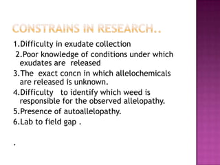 1.Difficulty in exudate collection
2.Poor knowledge of conditions under which
exudates are released
3.The exact concn in which allelochemicals
are released is unknown.
4.Difficulty to identify which weed is
responsible for the observed allelopathy.
5.Presence of autoallelopathy.
6.Lab to field gap .
.

 
