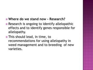  Where

do we stand now - Research?
 Research is ongoing to identify allelopathic
effects and to identify genes responsible for
allelopathy.
 This should lead, in time, to
recommendations for using allelopathy in
weed management and to breeding of new
varieties.

 