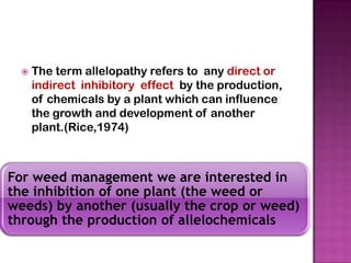 

The term allelopathy refers to any direct or
indirect inhibitory effect by the production,
of chemicals by a plant which can influence
the growth and development of another
plant.(Rice,1974)

For weed management we are interested in
.
the inhibition of one plant (the weed or
weeds) by another (usually the crop or weed)
through the production of allelochemicals

 