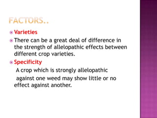  Varieties
 There

can be a great deal of difference in
the strength of allelopathic effects between
different crop varieties.
 Specificity
A crop which is strongly allelopathic
against one weed may show little or no
effect against another.

 