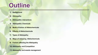 Outline
1) Background
2) Allelopathy
3) Allelopathic interactions
4) Allelopathic Chemicals
5) Mode of Action of Allelochemicals
6) Effects of Allelochemicals
7) Types of Allelopathy
8) Ways of releasing Allelochemicals
9) Factors affecting the Allelopathy
10) Allelopathy and Competition
11) Allelopathy and weeds management
 
