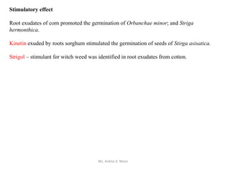 Stimulatory effect
Root exudates of corn promoted the germination of Orbanchae minor; and Striga
hermonthica.
Kinetin exuded by roots sorghum stimulated the germination of seeds of Stirga asisatica.
Strigol – stimulant for witch weed was identified in root exudates from cotton.
Ms. Ankita A. More
 