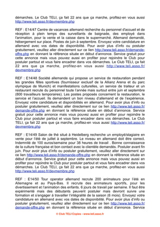 démarches. Le Club TELI, ça fait 22 ans que ça marche, profitez-en vous aussi
http://www.teli.asso.fr/devmembre.php
REF : E14/47 Centre de vacances allemand recherche du personnel d'accueil et de
réception à plein temps des surveillants de baignade, des employé dans
l'animation, pour la vente et la caisse dans le supermarché. Allemand demandé,
hébergement sur place. Postes de juin à septembre. Envoyez votre candidature en
allemand avec vos dates de disponibilité. Pour avoir plus d’info ou postuler
gratuitement, veuillez aller directement sur ce lien http://www.teli.asso.fr/demandeoffre.php en donnant la référence située en début d’annonce. Service gratuit pour
cette annonce mais vous pouvez aussi en profiter pour rejoindre le Club pour
postuler partout et vous faire encadrer dans vos démarches. Le Club TELI, ça fait
22 ans que ça marche, profitez-en vous aussi http://www.teli.asso.fr/
devmembre.php
REF : E14/48 Société allemande qui propose un service de restauration pendant
les grandes fêtes sportives (fournisseur exclusif de la Allianz Arena et du parc
olympique de Munich) et manifestations culturelles, un service de traiteur et un
restaurant recrute du personnel toute l’année mais surtout entre juin et septembre
(800 travailleurs temporaires). Les postes proposés concernent la restauration, le
service et l’accueil. Ils demandent un bon niveau d’allemand et de l’expérience.
Envoyez votre candidature et disponibilités en allemand. Pour avoir plus d’info ou
postuler gratuitement, veuillez aller directement sur ce lien http://www.teli.asso.fr/
demande-offre.php en donnant la référence située en début d’annonce. Service
gratuit pour cette annonce mais vous pouvez aussi en profiter pour rejoindre le
Club pour postuler partout et vous faire encadrer dans vos démarches. Le Club
TELI, ça fait 22 ans que ça marche, profitez-en vous aussi http://www.teli.asso.fr/
devmembre.php
REF : E14/49 Salon de thé situé à Heidelberg recherche un employé/stagiaire en
vente pour l’été de juillet à septembre. Le niveau en allemand doit être correct.
Indemnité de 100 euros/semaine pour 38 heures de travail . Bonne connaissance
de la culture française et bon contact avec la clientèle demandés. Postuler avant fin
juin. Pour avoir plus d’info ou postuler gratuitement, veuillez aller directement sur
ce lien http://www.teli.asso.fr/demande-offre.php en donnant la référence située en
début d’annonce. Service gratuit pour cette annonce mais vous pouvez aussi en
profiter pour rejoindre le Club pour postuler partout et vous faire encadrer dans vos
démarches. Le Club TELI, ça fait 22 ans que ça marche, profitez-en vous aussi
http://www.teli.asso.fr/devmembre.php
REF : E14/50 Tour operator allemand recrute 200 animateurs pour l’été en
Allemagne et au Pays-Bas. Il recrute des animateurs sportifs, pour les
divertissement et l’animation des enfants. 6 jours de travail par semaine. Il faut être
expérimenté mais des débutants peuvent postuler mais devront suivre une
formation et s’engager à travailler l’intégralité de la saison (6 mois). Envoyez votre
candidature en allemand avec vos dates de disponibilité. Pour avoir plus d’info ou
postuler gratuitement, veuillez aller directement sur ce lien http://www.teli.asso.fr/
demande-offre.php en donnant la référence située en début d’annonce. Service
© Club TELI Copies - www.teli.asso.fr

 