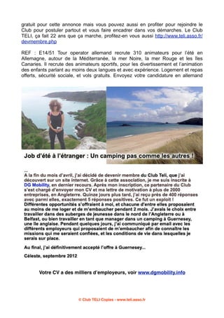 gratuit pour cette annonce mais vous pouvez aussi en profiter pour rejoindre le
Club pour postuler partout et vous faire encadrer dans vos démarches. Le Club
TELI, ça fait 22 ans que ça marche, profitez-en vous aussi http://www.teli.asso.fr/
devmembre.php
REF : E14/51 Tour operator allemand recrute 310 animateurs pour l’été en
Allemagne, autour de la Méditerranée, la mer Noire, la mer Rouge et les îles
Canaries. Il recrute des animateurs sportifs, pour les divertissement et l’animation
des enfants parlant au moins deux langues et avec expérience. Logement et repas
offerts, sécurité sociale, et vols gratuits. Envoyez votre candidature en allemand

Votre CV a des milliers dʼemployeurs, voir www.dgmobility.info

© Club TELI Copies - www.teli.asso.fr

 