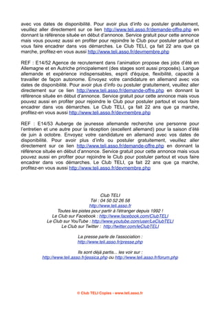 avec vos dates de disponibilité. Pour avoir plus d’info ou postuler gratuitement,
veuillez aller directement sur ce lien http://www.teli.asso.fr/demande-offre.php en
donnant la référence située en début d’annonce. Service gratuit pour cette annonce
mais vous pouvez aussi en profiter pour rejoindre le Club pour postuler partout et
vous faire encadrer dans vos démarches. Le Club TELI, ça fait 22 ans que ça
marche, profitez-en vous aussi http://www.teli.asso.fr/devmembre.php
REF : E14/52 Agence de recrutement dans l’animation propose des jobs d’été en
Allemagne et en Autriche principalement (des stages sont aussi proposés). Langue
allemande et expérience indispensables, esprit d'équipe, flexibilité, capacité à
travailler de façon autonome. Envoyez votre candidature en allemand avec vos
dates de disponibilité. Pour avoir plus d’info ou postuler gratuitement, veuillez aller
directement sur ce lien http://www.teli.asso.fr/demande-offre.php en donnant la
référence située en début d’annonce. Service gratuit pour cette annonce mais vous
pouvez aussi en profiter pour rejoindre le Club pour postuler partout et vous faire
encadrer dans vos démarches. Le Club TELI, ça fait 22 ans que ça marche,
profitez-en vous aussi http://www.teli.asso.fr/devmembre.php
REF : E14/53 Auberge de jeunesse allemande recherche une personne pour
l’entretien et une autre pour la réception (excellent allemand) pour la saison d’été
de juin à octobre. Envoyez votre candidature en allemand avec vos dates de
disponibilité. Pour avoir plus d’info ou postuler gratuitement, veuillez aller
directement sur ce lien http://www.teli.asso.fr/demande-offre.php en donnant la
référence située en début d’annonce. Service gratuit pour cette annonce mais vous
pouvez aussi en profiter pour rejoindre le Club pour postuler partout et vous faire
encadrer dans vos démarches. Le Club TELI, ça fait 22 ans que ça marche,
profitez-en vous aussi http://www.teli.asso.fr/devmembre.php

Club TELI
Tél : 04 50 52 26 58
http://www.teli.asso.fr
Toutes les pistes pour partir à l'étranger depuis 1992 !
Le Club sur Facebook : http://www.facebook.com/ClubTELI
Le Club sur YouTube : http://www.youtube.com/user/LeClubTELI
Le Club sur Twitter :  http://twitter.com/leClubTELI
La presse parle de l'association :
http://www.teli.asso.fr/presse.php
Ils sont déjà partis... les voir sur :
http://www.teli.asso.fr/jessica.php ou http://www.teli.asso.fr/forum.php

© Club TELI Copies - www.teli.asso.fr

 