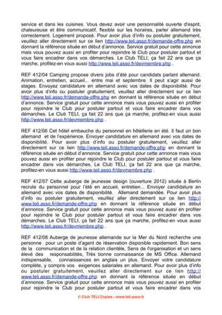 service et dans les cuisines. Vous devez avoir une personnalité ouverte d'esprit,
chaleureuse et être communicatif, flexible sur les horaires, parler allemand très
correctement. Logement proposé. Pour avoir plus d’info ou postuler gratuitement,
veuillez aller directement sur ce lien http://www.teli.asso.fr/demande-offre.php en
donnant la référence située en début d’annonce. Service gratuit pour cette annonce
mais vous pouvez aussi en profiter pour rejoindre le Club pour postuler partout et
vous faire encadrer dans vos démarches. Le Club TELI, ça fait 22 ans que ça
marche, profitez-en vous aussi http://www.teli.asso.fr/devmembre.php .
REF 412/04 Camping propose divers jobs d’été pour candidats parlant allemand.
Animation, entretien, accueil... entre mai et septembre. Il peut s’agir aussi de
stages. Envoyez candidature en allemand avec vos dates de disponibilité. Pour
avoir plus d’info ou postuler gratuitement, veuillez aller directement sur ce lien
http://www.teli.asso.fr/demande-offre.php en donnant la référence située en début
d’annonce. Service gratuit pour cette annonce mais vous pouvez aussi en profiter
pour rejoindre le Club pour postuler partout et vous faire encadrer dans vos
démarches. Le Club TELI, ça fait 22 ans que ça marche, profitez-en vous aussi
http://www.teli.asso.fr/devmembre.php .
REF 412/06 Cet hôtel embauche du personnel en hôtellerie en été. Il faut un bon
allemand et de l’expérience. Envoyer candidature en allemand avec vos dates de
disponibilité. Pour avoir plus d’info ou postuler gratuitement, veuillez aller
directement sur ce lien http://www.teli.asso.fr/demande-offre.php en donnant la
référence située en début d’annonce. Service gratuit pour cette annonce mais vous
pouvez aussi en profiter pour rejoindre le Club pour postuler partout et vous faire
encadrer dans vos démarches. Le Club TELI, ça fait 22 ans que ça marche,
profitez-en vous aussi http://www.teli.asso.fr/devmembre.php .
REF 412/07 Cette auberge de jeunesse design (ouverture 2012) située à Berlin
recrute du personnel pour l’été en accueil, entretien... Envoyer candidature en
allemand avec vos dates de disponibilité. Allemand demandée. Pour avoir plus
d’info ou postuler gratuitement, veuillez aller directement sur ce lien http://
www.teli.asso.fr/demande-offre.php en donnant la référence située en début
d’annonce. Service gratuit pour cette annonce mais vous pouvez aussi en profiter
pour rejoindre le Club pour postuler partout et vous faire encadrer dans vos
démarches. Le Club TELI, ça fait 22 ans que ça marche, profitez-en vous aussi
http://www.teli.asso.fr/devmembre.php .
REF 412/08 Auberge de jeunesse allemande sur la Mer du Nord recherche une
personne pour un poste d’agent de réservation disponible rapidement. Bon sens
de la communication et de la relation clientèle, Sens de l'organisation et un sens
élevé des responsabilités, Très bonne connaissance de MS Office. Allemand
indispensable, connaissances en anglais un plus. Envoyer votre candidature
complète, y compris vos exigences salariales en allemand. Pour avoir plus d’info
ou postuler gratuitement, veuillez aller directement sur ce lien http://
www.teli.asso.fr/demande-offre.php en donnant la référence située en début
d’annonce. Service gratuit pour cette annonce mais vous pouvez aussi en profiter
pour rejoindre le Club pour postuler partout et vous faire encadrer dans vos
© Club TELI Copies - www.teli.asso.fr

 