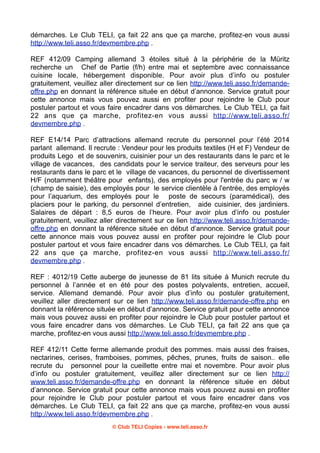 démarches. Le Club TELI, ça fait 22 ans que ça marche, profitez-en vous aussi
http://www.teli.asso.fr/devmembre.php .
REF 412/09 Camping allemand 3 étoiles situé à la périphérie de la Müritz
recherche un Chef de Partie (f/h) entre mai et septembre avec connaissance
cuisine locale, hébergement disponible. Pour avoir plus d’info ou postuler
gratuitement, veuillez aller directement sur ce lien http://www.teli.asso.fr/demandeoffre.php en donnant la référence située en début d’annonce. Service gratuit pour
cette annonce mais vous pouvez aussi en profiter pour rejoindre le Club pour
postuler partout et vous faire encadrer dans vos démarches. Le Club TELI, ça fait
22 ans que ça marche, profitez-en vous aussi http://www.teli.asso.fr/
devmembre.php .
REF E14/14 Parc d’attractions allemand recrute du personnel pour l’été 2014
parlant allemand. Il recrute : Vendeur pour les produits textiles (H et F) Vendeur de
produits Lego et de souvenirs, cuisinier pour un des restaurants dans le parc et le
village de vacances, des candidats pour le service traiteur, des serveurs pour les
restaurants dans le parc et le village de vacances, du personnel de divertissement
H/F (notamment théâtre pour enfants), des employés pour l'entrée du parc w / w
(champ de saisie), des employés pour le service clientèle à l'entrée, des employés
pour l’aquarium, des employés pour le poste de secours (paramédical), des
placiers pour le parking, du personnel d’entretien, aide cuisinier, des jardiniers.
Salaires de départ : 8,5 euros de l’heure. Pour avoir plus d’info ou postuler
gratuitement, veuillez aller directement sur ce lien http://www.teli.asso.fr/demandeoffre.php en donnant la référence située en début d’annonce. Service gratuit pour
cette annonce mais vous pouvez aussi en profiter pour rejoindre le Club pour
postuler partout et vous faire encadrer dans vos démarches. Le Club TELI, ça fait
22 ans que ça marche, profitez-en vous aussi http://www.teli.asso.fr/
devmembre.php .
REF : 4012/19 Cette auberge de jeunesse de 81 lits située à Munich recrute du
personnel à l’année et en été pour des postes polyvalents, entretien, accueil,
service. Allemand demandé. Pour avoir plus d’info ou postuler gratuitement,
veuillez aller directement sur ce lien http://www.teli.asso.fr/demande-offre.php en
donnant la référence située en début d’annonce. Service gratuit pour cette annonce
mais vous pouvez aussi en profiter pour rejoindre le Club pour postuler partout et
vous faire encadrer dans vos démarches. Le Club TELI, ça fait 22 ans que ça
marche, profitez-en vous aussi http://www.teli.asso.fr/devmembre.php .
REF 412/11 Cette ferme allemande produit des pommes. mais aussi des fraises,
nectarines, cerises, framboises, pommes, pêches, prunes, fruits de saison.. elle
recrute du personnel pour la cueillette entre mai et novembre. Pour avoir plus
d’info ou postuler gratuitement, veuillez aller directement sur ce lien http://
www.teli.asso.fr/demande-offre.php en donnant la référence située en début
d’annonce. Service gratuit pour cette annonce mais vous pouvez aussi en profiter
pour rejoindre le Club pour postuler partout et vous faire encadrer dans vos
démarches. Le Club TELI, ça fait 22 ans que ça marche, profitez-en vous aussi
http://www.teli.asso.fr/devmembre.php .
© Club TELI Copies - www.teli.asso.fr

 