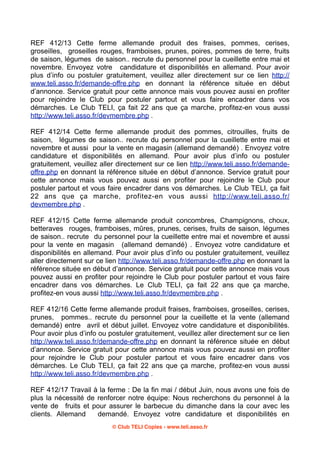 REF 412/13 Cette ferme allemande produit des fraises, pommes, cerises,
groseilles, groseilles rouges, framboises, prunes, poires, pommes de terre, fruits
de saison, légumes de saison.. recrute du personnel pour la cueillette entre mai et
novembre. Envoyez votre candidature et disponibilités en allemand. Pour avoir
plus d’info ou postuler gratuitement, veuillez aller directement sur ce lien http://
www.teli.asso.fr/demande-offre.php en donnant la référence située en début
d’annonce. Service gratuit pour cette annonce mais vous pouvez aussi en profiter
pour rejoindre le Club pour postuler partout et vous faire encadrer dans vos
démarches. Le Club TELI, ça fait 22 ans que ça marche, profitez-en vous aussi
http://www.teli.asso.fr/devmembre.php .
REF 412/14 Cette ferme allemande produit des pommes, citrouilles, fruits de
saison, légumes de saison.. recrute du personnel pour la cueillette entre mai et
novembre et aussi pour la vente en magasin (allemand demandé) . Envoyez votre
candidature et disponibilités en allemand. Pour avoir plus d’info ou postuler
gratuitement, veuillez aller directement sur ce lien http://www.teli.asso.fr/demandeoffre.php en donnant la référence située en début d’annonce. Service gratuit pour
cette annonce mais vous pouvez aussi en profiter pour rejoindre le Club pour
postuler partout et vous faire encadrer dans vos démarches. Le Club TELI, ça fait
22 ans que ça marche, profitez-en vous aussi http://www.teli.asso.fr/
devmembre.php .
REF 412/15 Cette ferme allemande produit concombres, Champignons, choux,
betteraves rouges, framboises, mûres, prunes, cerises, fruits de saison, légumes
de saison.. recrute du personnel pour la cueillette entre mai et novembre et aussi
pour la vente en magasin (allemand demandé) . Envoyez votre candidature et
disponibilités en allemand. Pour avoir plus d’info ou postuler gratuitement, veuillez
aller directement sur ce lien http://www.teli.asso.fr/demande-offre.php en donnant la
référence située en début d’annonce. Service gratuit pour cette annonce mais vous
pouvez aussi en profiter pour rejoindre le Club pour postuler partout et vous faire
encadrer dans vos démarches. Le Club TELI, ça fait 22 ans que ça marche,
profitez-en vous aussi http://www.teli.asso.fr/devmembre.php .
REF 412/16 Cette ferme allemande produit fraises, framboises, groseilles, cerises,
prunes, pommes.. recrute du personnel pour la cueillette et la vente (allemand
demandé) entre avril et début juillet. Envoyez votre candidature et disponibilités.
Pour avoir plus d’info ou postuler gratuitement, veuillez aller directement sur ce lien
http://www.teli.asso.fr/demande-offre.php en donnant la référence située en début
d’annonce. Service gratuit pour cette annonce mais vous pouvez aussi en profiter
pour rejoindre le Club pour postuler partout et vous faire encadrer dans vos
démarches. Le Club TELI, ça fait 22 ans que ça marche, profitez-en vous aussi
http://www.teli.asso.fr/devmembre.php .
REF 412/17 Travail à la ferme : De la fin mai / début Juin, nous avons une fois de
plus la nécessité de renforcer notre équipe: Nous recherchons du personnel à la
vente de fruits et pour assurer le barbecue du dimanche dans la cour avec les
clients. Allemand
demandé. Envoyez votre candidature et disponibilités en
© Club TELI Copies - www.teli.asso.fr

 